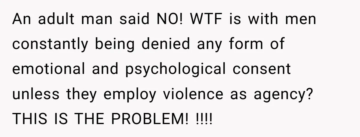 An adult man said NO! WTF is with men constantly being denied any form of emotional and psychological consent unless they employ violence as agency? THIS IS THE PROBLEM! !!!!