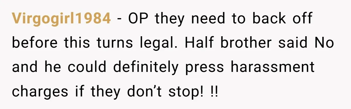 Virgogirl1984 − OP they need to back off before this turns legal. Half brother said No and he could definitely press harassment charges if they don’t stop! !!