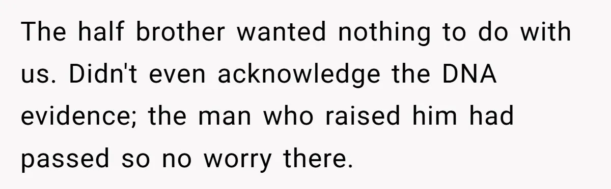 The half brother wanted nothing to do with us. Didn't even acknowledge the DNA evidence; the man who raised him had passed so no worry there.