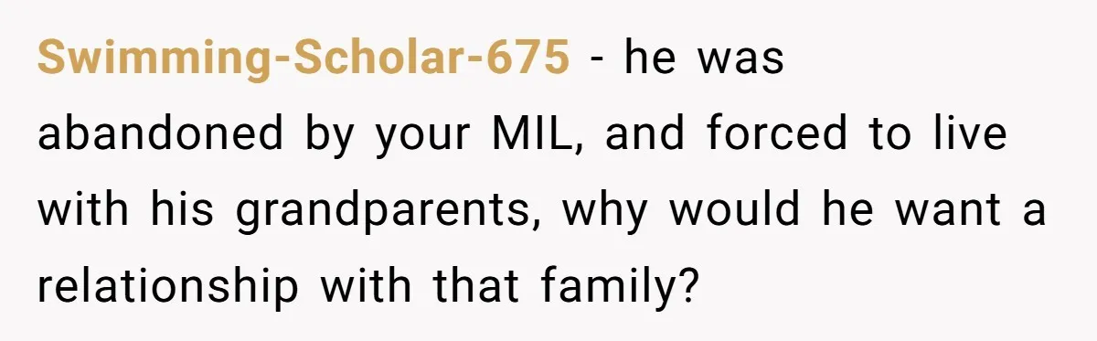 Swimming-Scholar-675 − he was abandoned by your MIL, and forced to live with his grandparents, why would he want a relationship with that family?