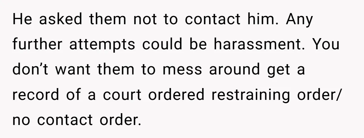 He asked them not to contact him. Any further attempts could be harassment. You don’t want them to mess around get a record of a court ordered restraining order/ no...
