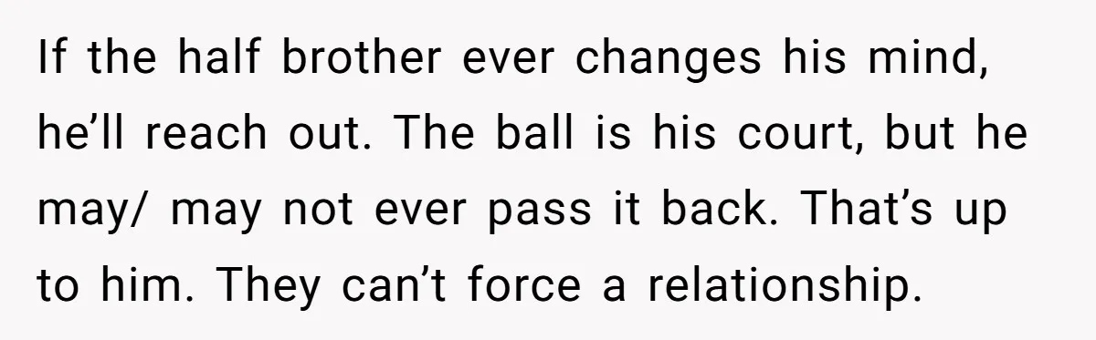 If the half brother ever changes his mind, he’ll reach out. The ball is his court, but he may/ may not ever pass it back. That’s up to him. They...