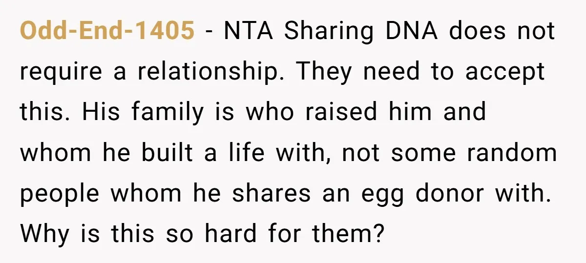 Odd-End-1405 − NTA Sharing DNA does not require a relationship. They need to accept this. His family is who raised him and whom he built a life with, not some...