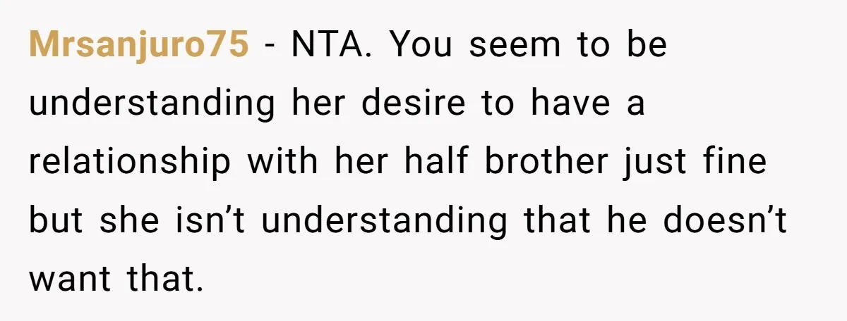 Mrsanjuro75 − NTA. You seem to be understanding her desire to have a relationship with her half brother just fine but she isn’t understanding that he doesn’t want that.