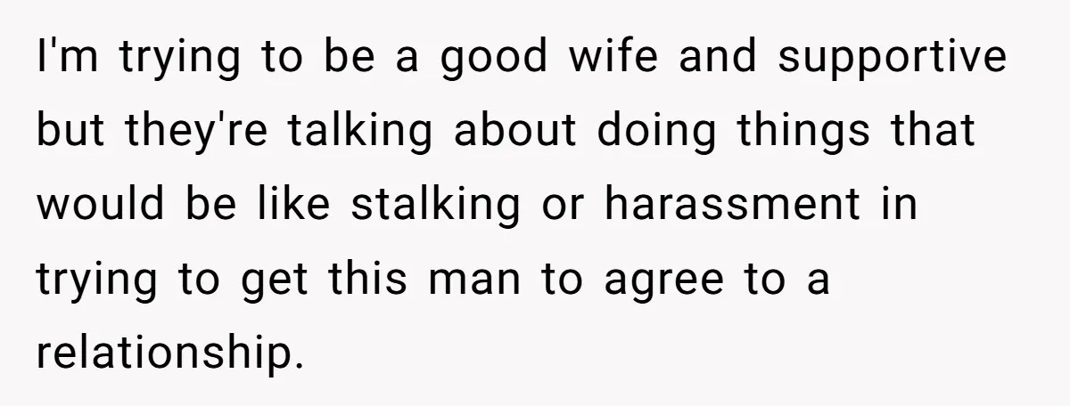 I'm trying to be a good wife and supportive but they're talking about doing things that would be like stalking or harassment in trying to get this man to agree...