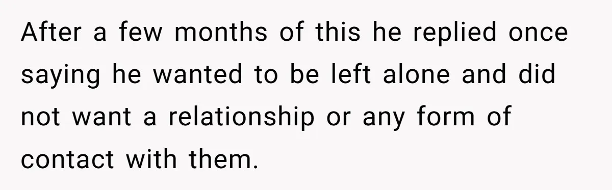 After a few months of this he replied once saying he wanted to be left alone and did not want a relationship or any form of contact with them.