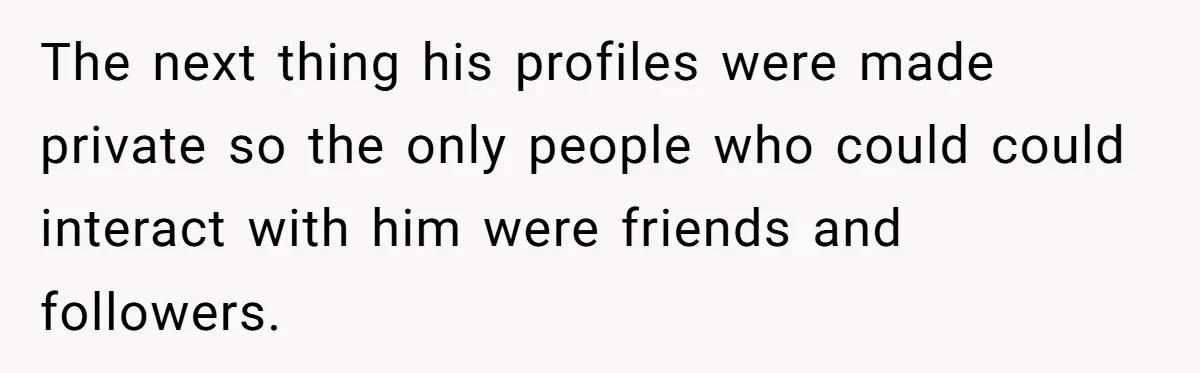 The next thing his profiles were made private so the only people who could could interact with him were friends and followers.