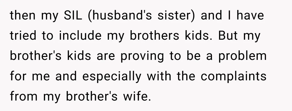 then my SIL (husband's sister) and I have tried to include my brothers kids. But my brother's kids are proving to be a problem for me and especially with the...