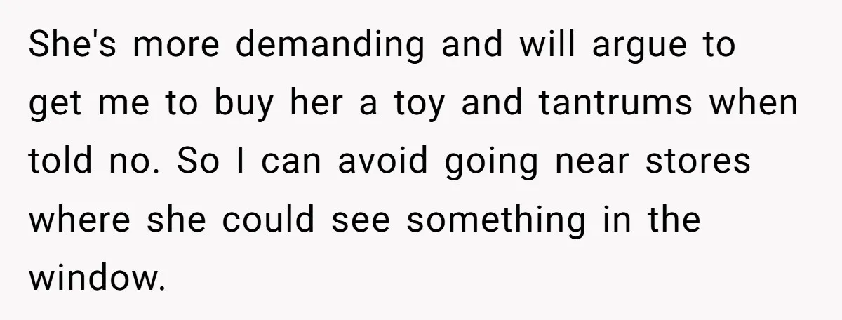 She's more demanding and will argue to get me to buy her a toy and tantrums when told no. So I can avoid going near stores where she could see...