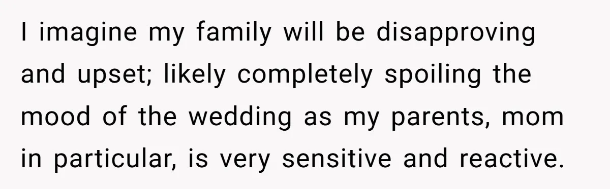 I imagine my family will be disapproving and upset; likely completely spoiling the mood of the wedding as my parents, mom in particular, is very sensitive and reactive.