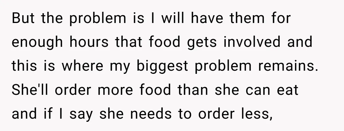But the problem is I will have them for enough hours that food gets involved and this is where my biggest problem remains. She'll order more food than she can...