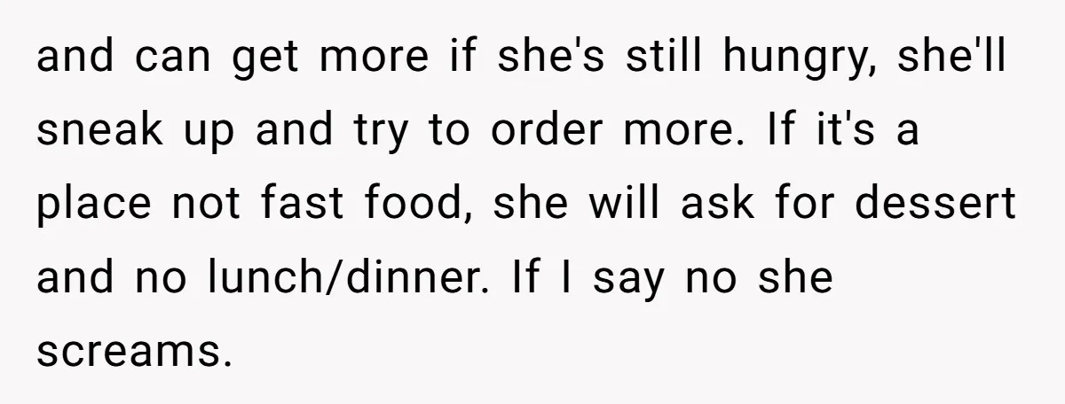 and can get more if she's still hungry, she'll sneak up and try to order more. If it's a place not fast food, she will ask for dessert and no...