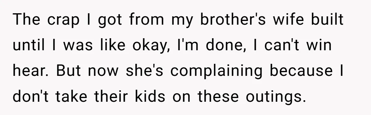 The crap I got from my brother's wife built until I was like okay, I'm done, I can't win hear. But now she's complaining because I don't take their kids...