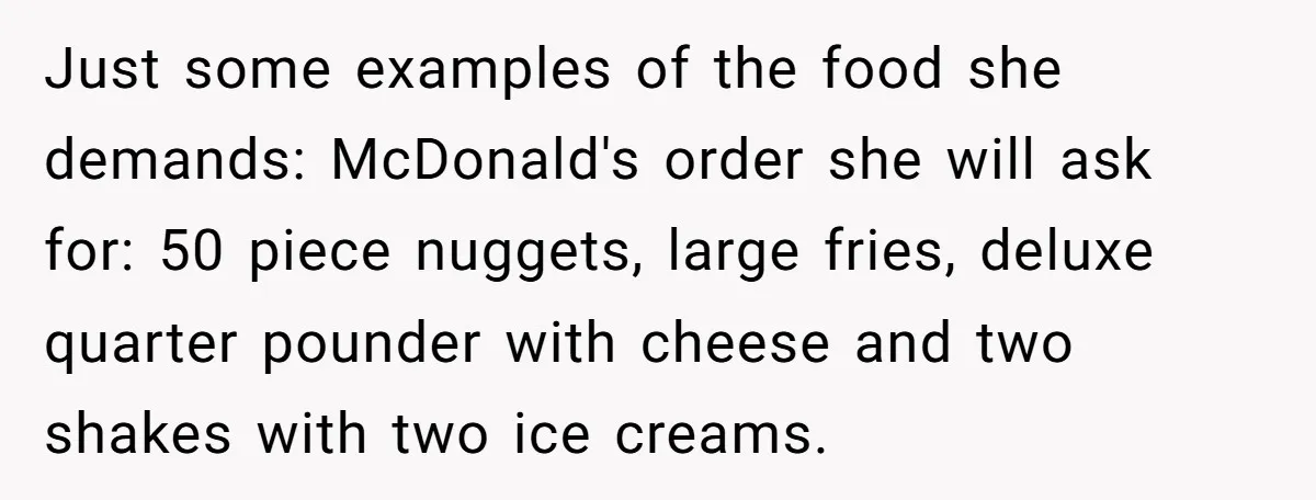 Just some examples of the food she demands: McDonald's order she will ask for: 50 piece nuggets, large fries, deluxe quarter pounder with cheese and two shakes with two ice...