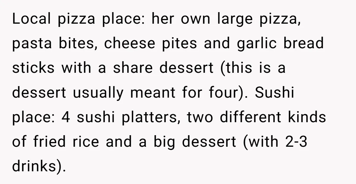 Local pizza place: her own large pizza, pasta bites, cheese pites and garlic bread sticks with a share dessert (this is a dessert usually meant for four). Sushi place: 4...