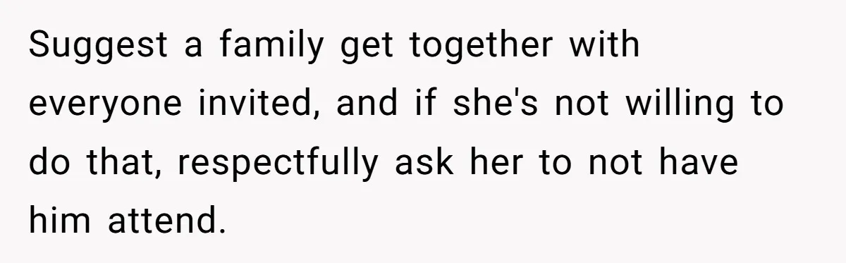 Suggest a family get together with everyone invited, and if she's not willing to do that, respectfully ask her to not have him attend.