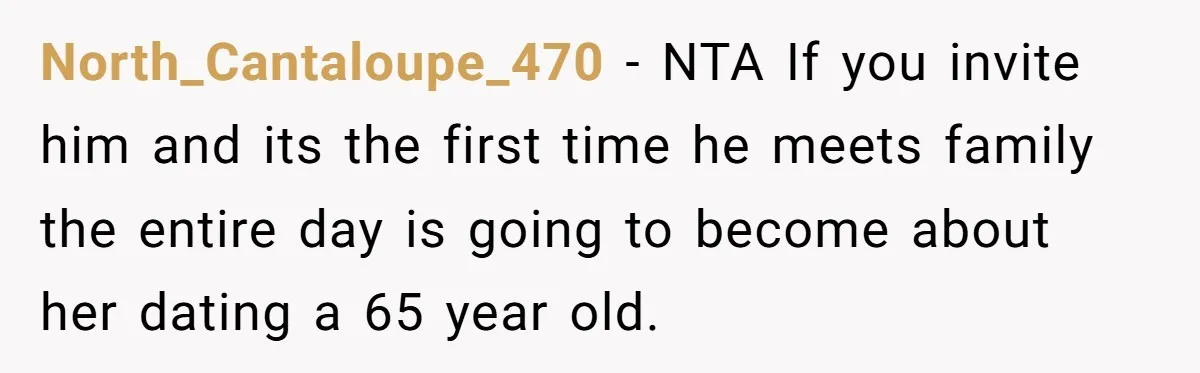 North_Cantaloupe_470 − NTA If you invite him and its the first time he meets family the entire day is going to become about her dating a 65 year old.