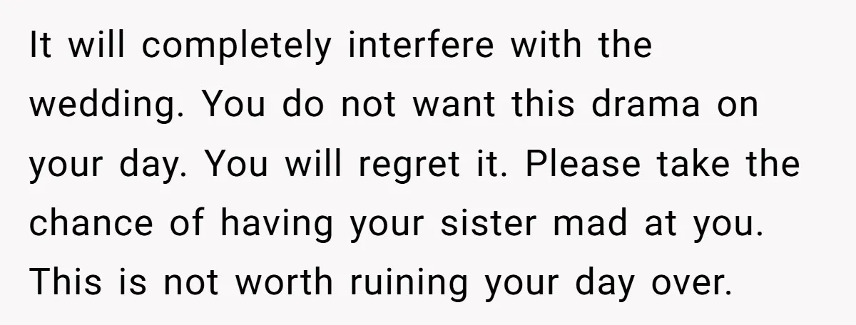 It will completely interfere with the wedding. You do not want this drama on your day. You will regret it. Please take the chance of having your sister mad at...