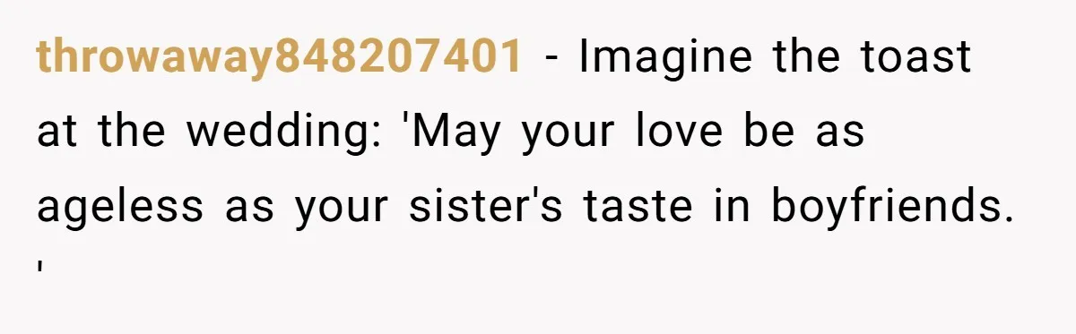 throwaway848207401 − Imagine the toast at the wedding: 'May your love be as ageless as your sister's taste in boyfriends. '