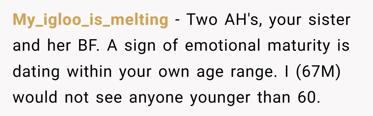 My_igloo_is_melting − Two AH's, your sister and her BF. A sign of emotional maturity is dating within your own age range. I (67M) would not see anyone younger than 60.