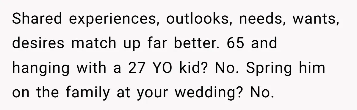 Shared experiences, outlooks, needs, wants, desires match up far better. 65 and hanging with a 27 YO kid? No. Spring him on the family at your wedding? No.