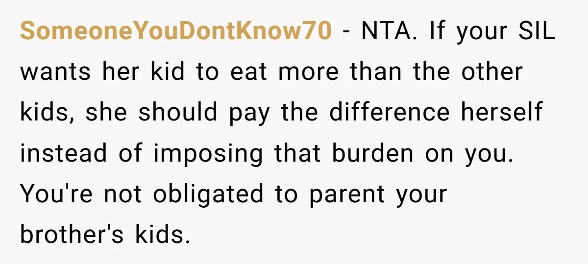 SomeoneYouDontKnow70 − NTA. If your SIL wants her kid to eat more than the other kids, she should pay the difference herself instead of imposing that burden on you. You're...