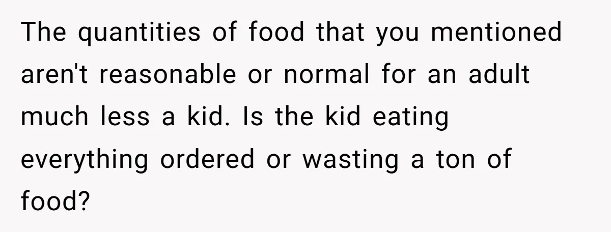 The quantities of food that you mentioned aren't reasonable or normal for an adult much less a kid. Is the kid eating everything ordered or wasting a ton of food?