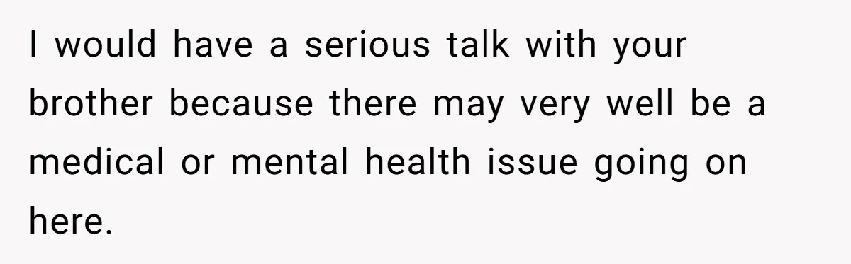 I would have a serious talk with your brother because there may very well be a medical or mental health issue going on here.