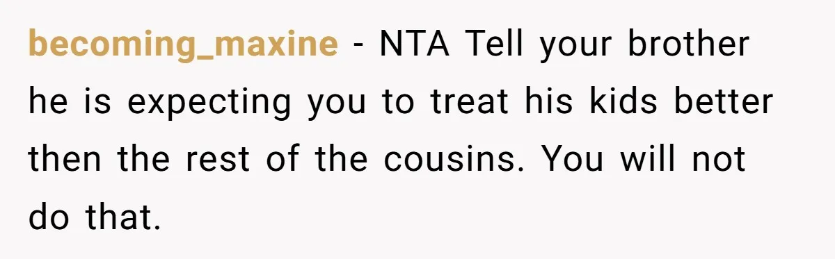 becoming_maxine − NTA Tell your brother he is expecting you to treat his kids better then the rest of the cousins. You will not do that.