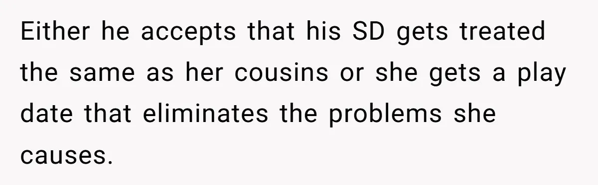 Either he accepts that his SD gets treated the same as her cousins or she gets a play date that eliminates the problems she causes.
