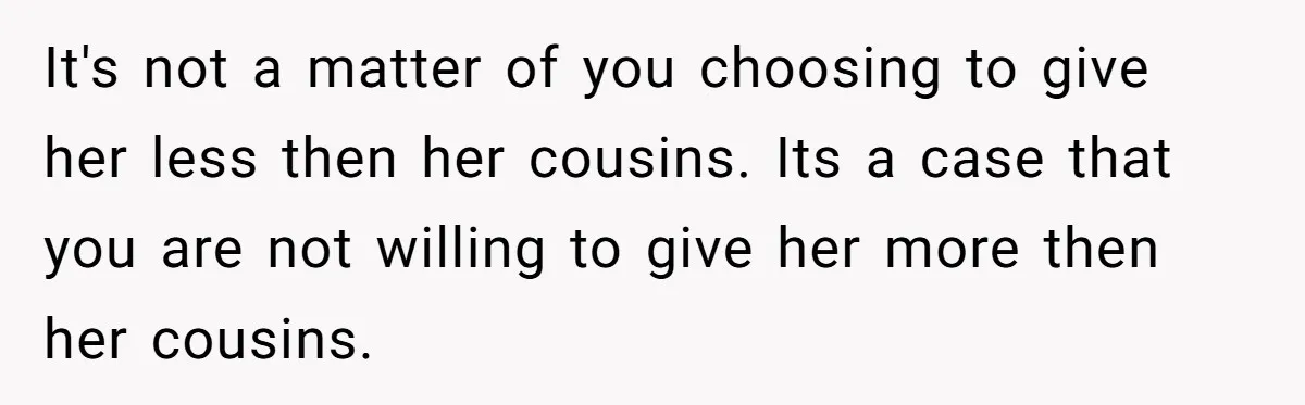 It's not a matter of you choosing to give her less then her cousins. Its a case that you are not willing to give her more then her cousins.