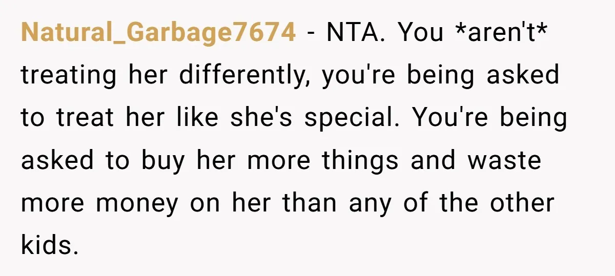 Natural_Garbage7674 − NTA. You *aren't* treating her differently, you're being asked to treat her like she's special. You're being asked to buy her more things and waste more money on...