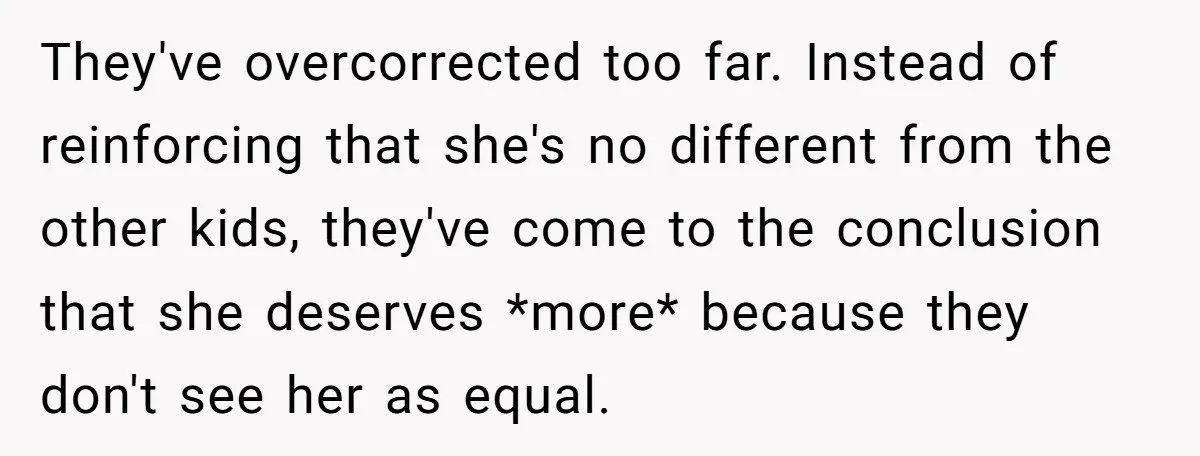 They've overcorrected too far. Instead of reinforcing that she's no different from the other kids, they've come to the conclusion that she deserves *more* because they don't see her as...