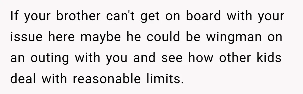 If your brother can't get on board with your issue here maybe he could be wingman on an outing with you and see how other kids deal with reasonable limits.
