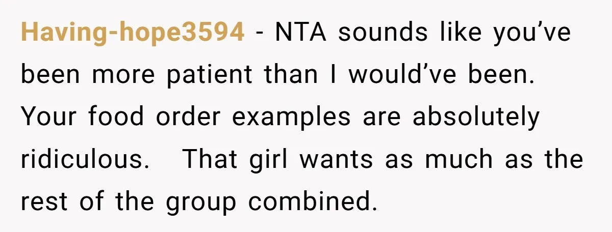 Having-hope3594 − NTA sounds like you’ve been more patient than I would’ve been. Your food order examples are absolutely ridiculous. That girl wants as much as the rest of the...
