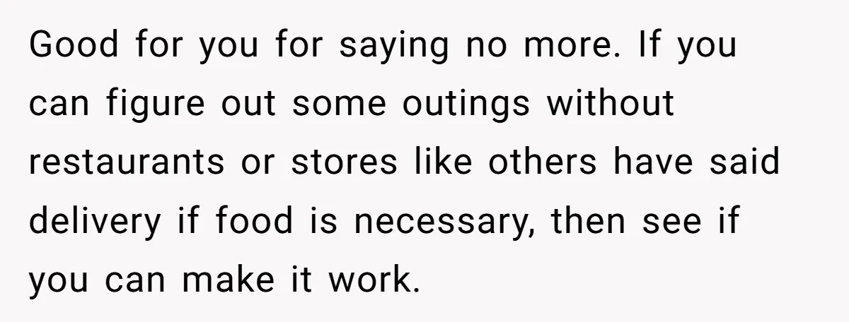 Good for you for saying no more. If you can figure out some outings without restaurants or stores like others have said delivery if food is necessary, then see if...