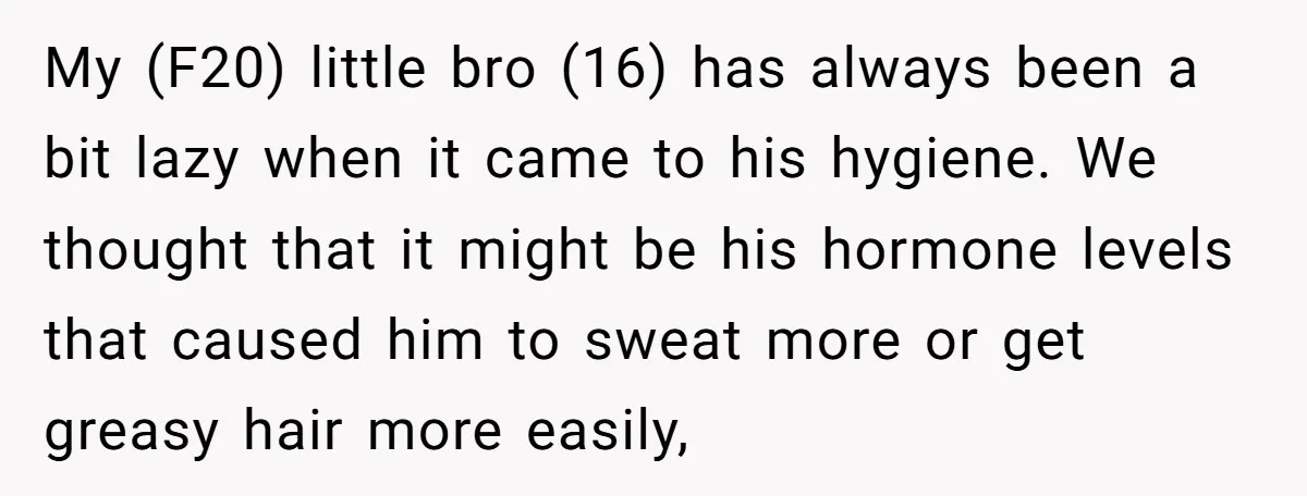 My (F20) little bro (16) has always been a bit lazy when it came to his hygiene. We thought that it might be his hormone levels that caused him to...