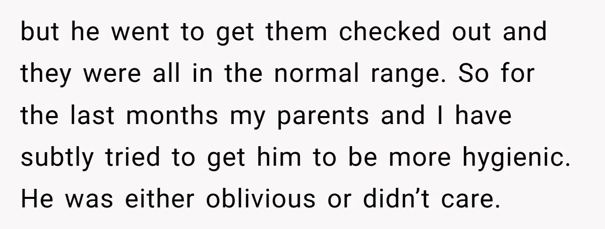 but he went to get them checked out and they were all in the normal range. So for the last months my parents and I have subtly tried to get...