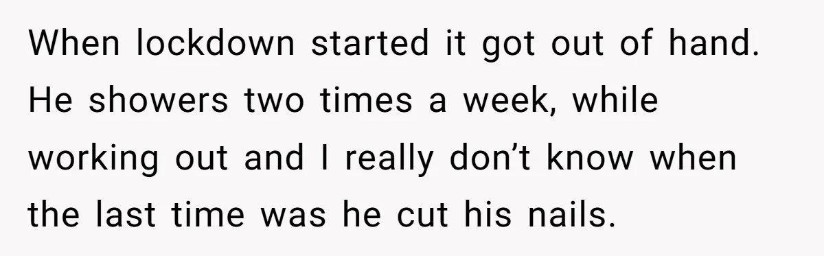 When lockdown started it got out of hand. He showers two times a week, while working out and I really don’t know when the last time was he cut his...