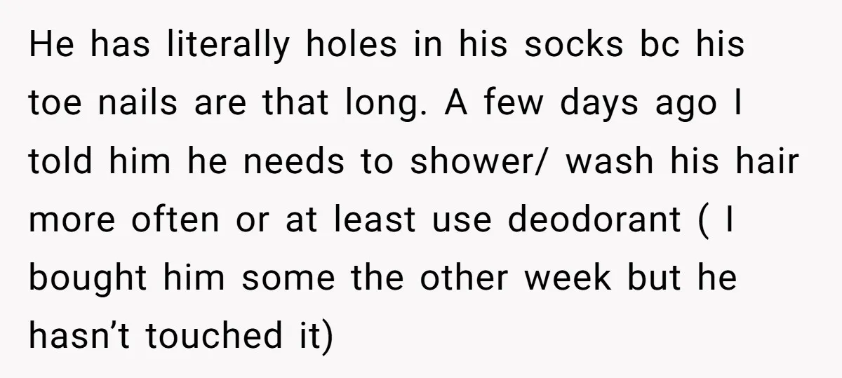 He has literally holes in his socks bc his toe nails are that long. A few days ago I told him he needs to shower/ wash his hair more often...