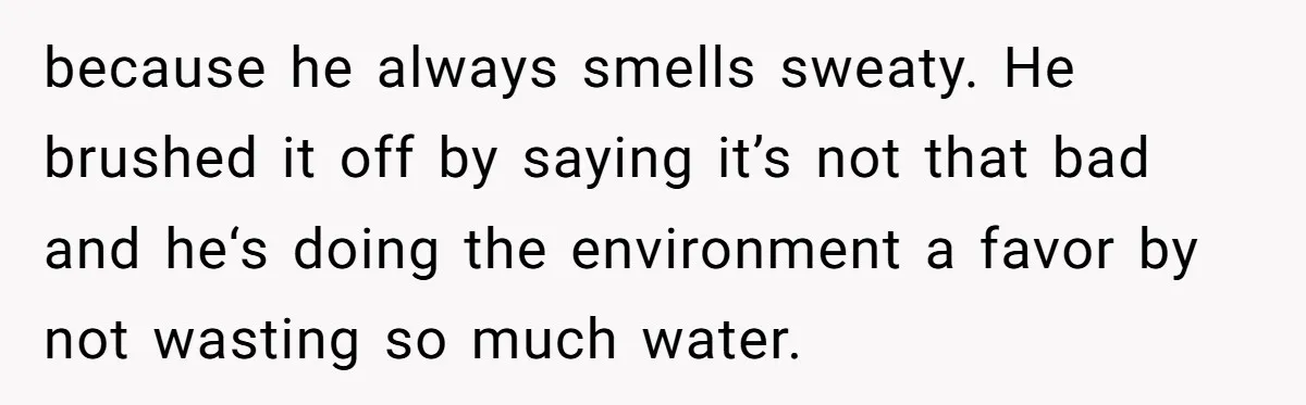 because he always smells sweaty. He brushed it off by saying it’s not that bad and he‘s doing the environment a favor by not wasting so much water.