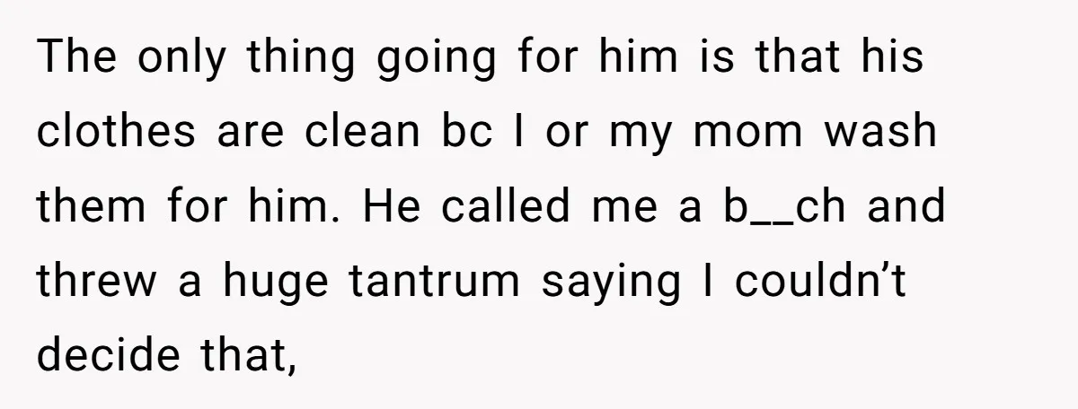 The only thing going for him is that his clothes are clean bc I or my mom wash them for him. He called me a b__ch and threw a huge...