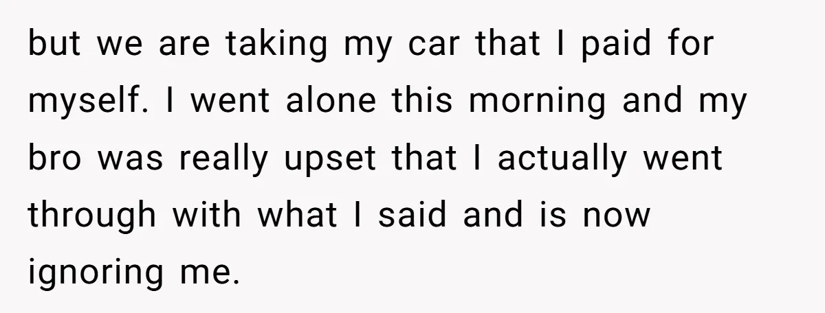 but we are taking my car that I paid for myself. I went alone this morning and my bro was really upset that I actually went through with what I...