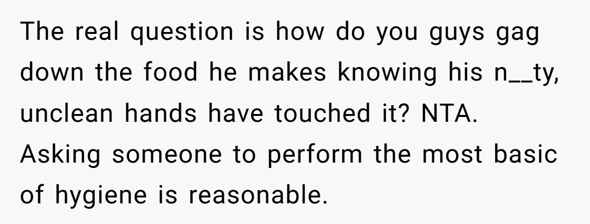 The real question is how do you guys gag down the food he makes knowing his n__ty, unclean hands have touched it? NTA. Asking someone to perform the most basic...