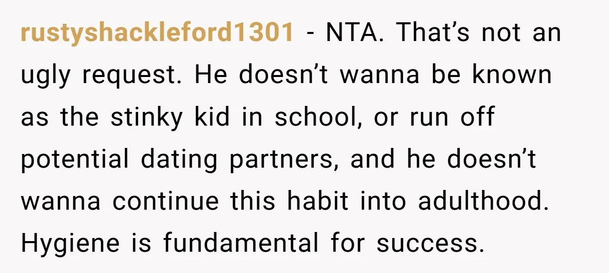 rustyshackleford1301 − NTA. That’s not an ugly request. He doesn’t wanna be known as the stinky kid in school, or run off potential dating partners, and he doesn’t wanna continue...