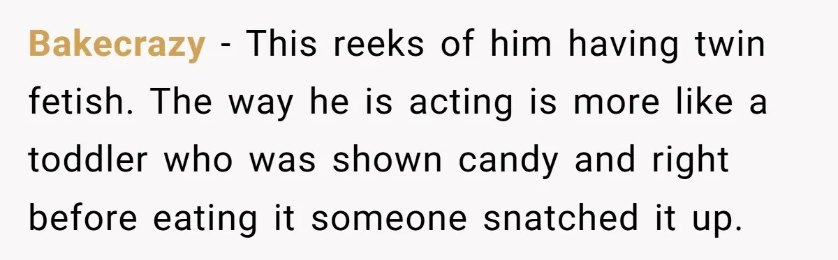 Bakecrazy − This reeks of him having twin fetish. The way he is acting is more like a toddler who was shown candy and right before eating it someone snatched...
