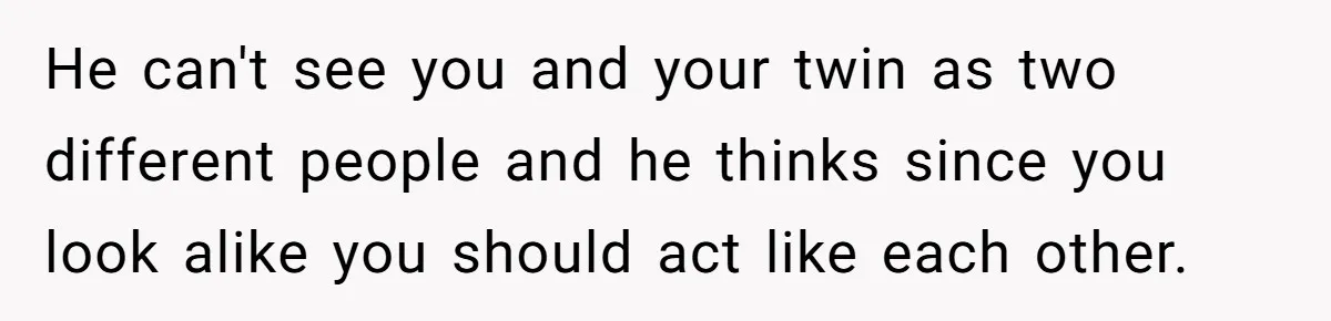 He can't see you and your twin as two different people and he thinks since you look alike you should act like each other.