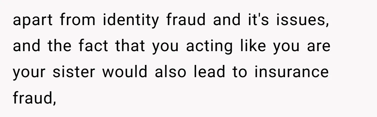 apart from identity fraud and it's issues, and the fact that you acting like you are your sister would also lead to insurance fraud,