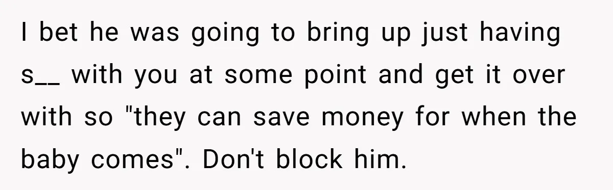 I bet he was going to bring up just having s__ with you at some point and get it over with so "they can save money for when the baby...
