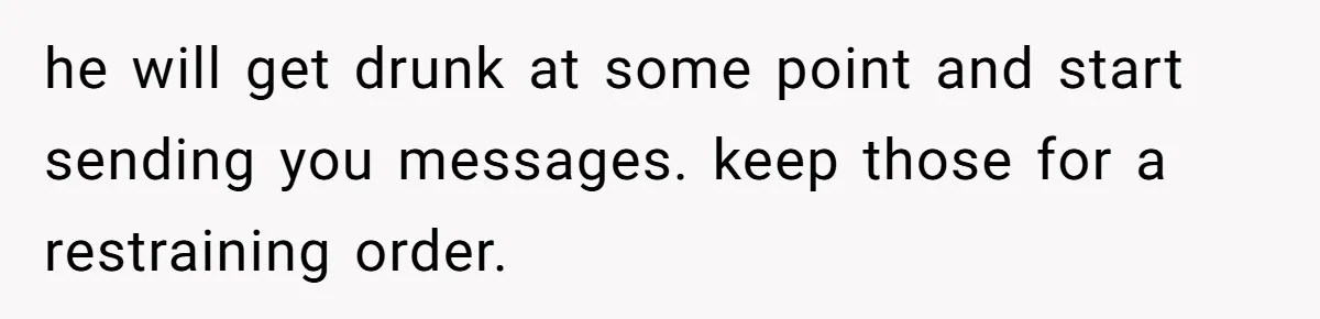 he will get drunk at some point and start sending you messages. keep those for a restraining order.